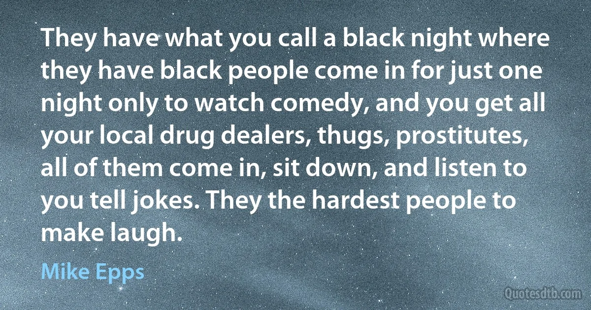 They have what you call a black night where they have black people come in for just one night only to watch comedy, and you get all your local drug dealers, thugs, prostitutes, all of them come in, sit down, and listen to you tell jokes. They the hardest people to make laugh. (Mike Epps)