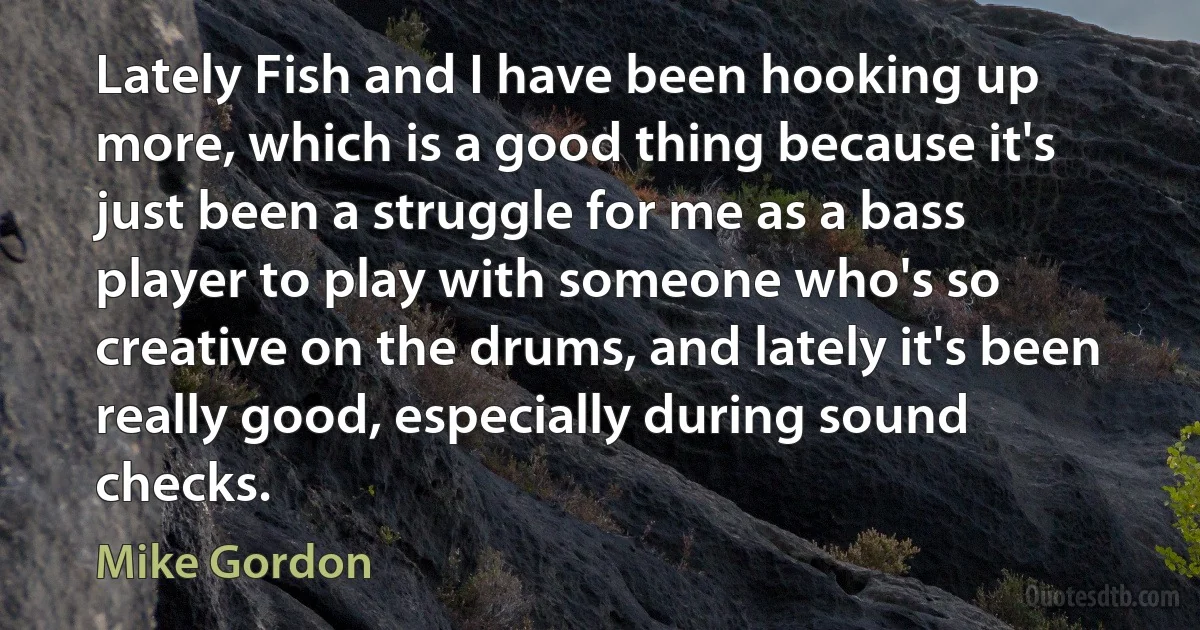 Lately Fish and I have been hooking up more, which is a good thing because it's just been a struggle for me as a bass player to play with someone who's so creative on the drums, and lately it's been really good, especially during sound checks. (Mike Gordon)