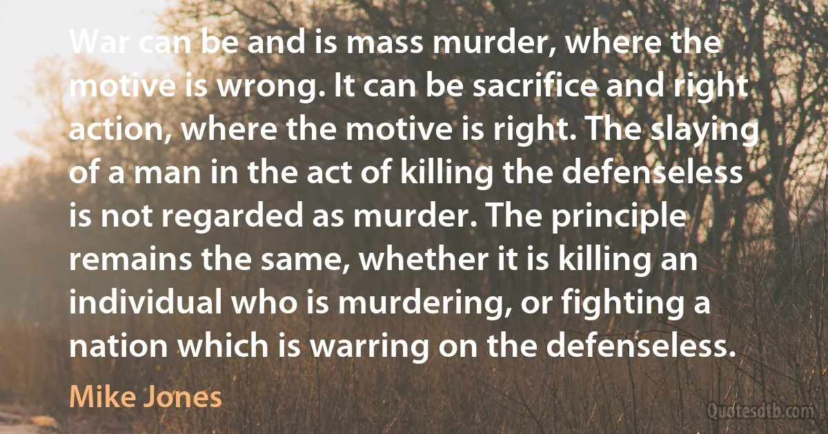 War can be and is mass murder, where the motive is wrong. It can be sacrifice and right action, where the motive is right. The slaying of a man in the act of killing the defenseless is not regarded as murder. The principle remains the same, whether it is killing an individual who is murdering, or fighting a nation which is warring on the defenseless. (Mike Jones)