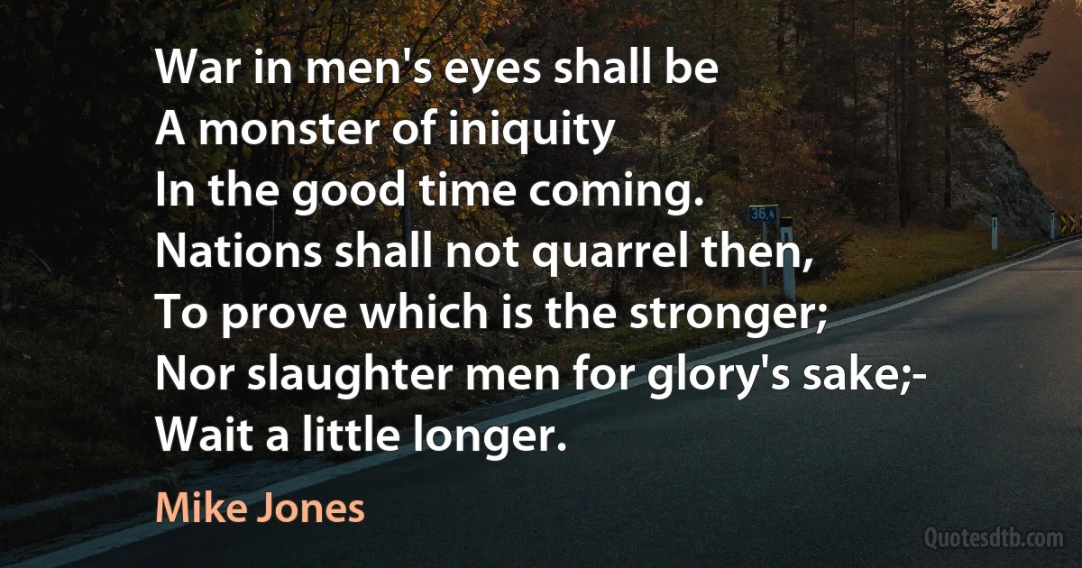 War in men's eyes shall be
A monster of iniquity
In the good time coming.
Nations shall not quarrel then,
To prove which is the stronger;
Nor slaughter men for glory's sake;-
Wait a little longer. (Mike Jones)