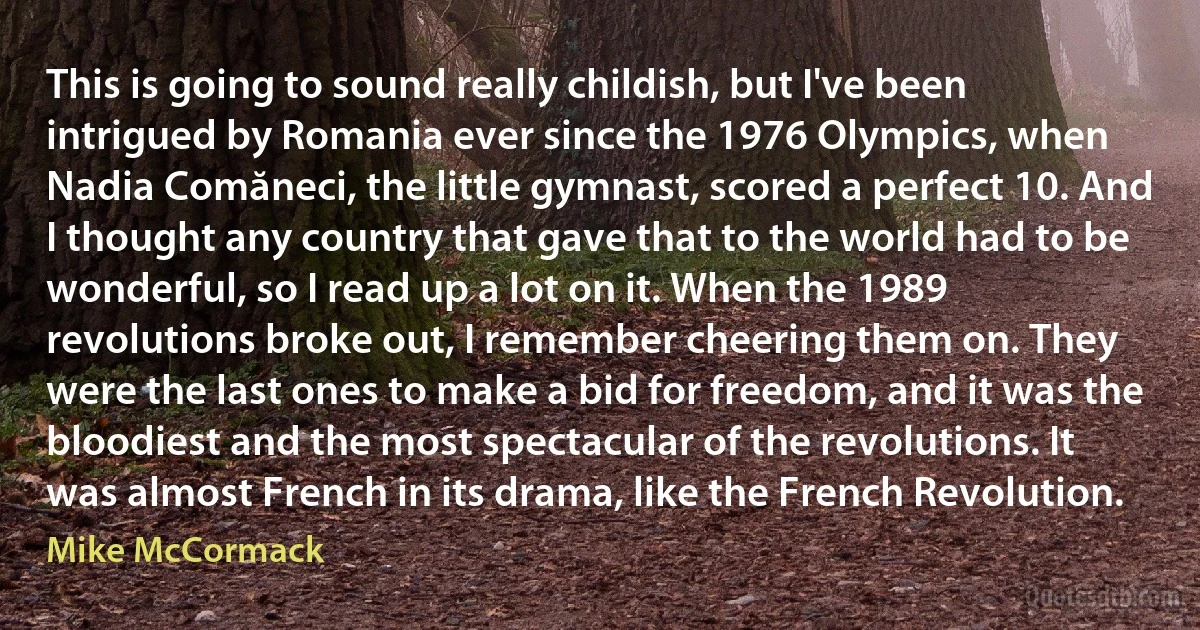 This is going to sound really childish, but I've been intrigued by Romania ever since the 1976 Olympics, when Nadia Comăneci, the little gymnast, scored a perfect 10. And I thought any country that gave that to the world had to be wonderful, so I read up a lot on it. When the 1989 revolutions broke out, I remember cheering them on. They were the last ones to make a bid for freedom, and it was the bloodiest and the most spectacular of the revolutions. It was almost French in its drama, like the French Revolution. (Mike McCormack)