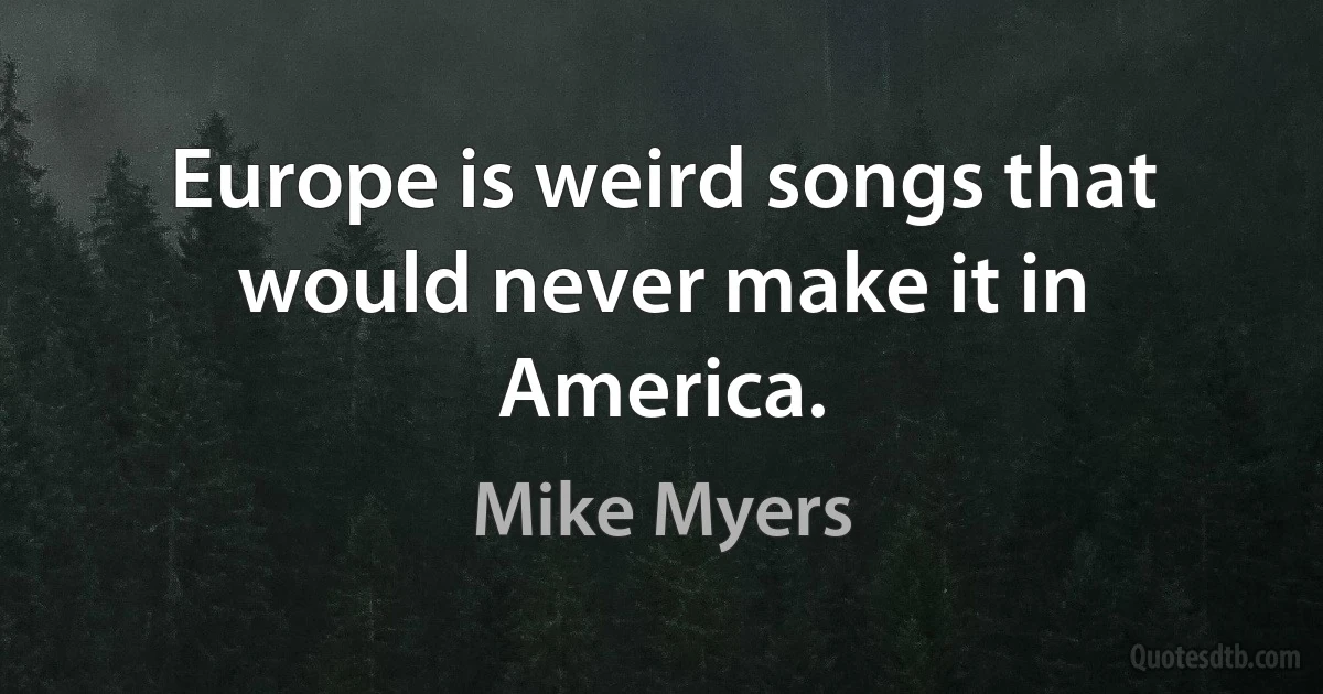 Europe is weird songs that would never make it in America. (Mike Myers)