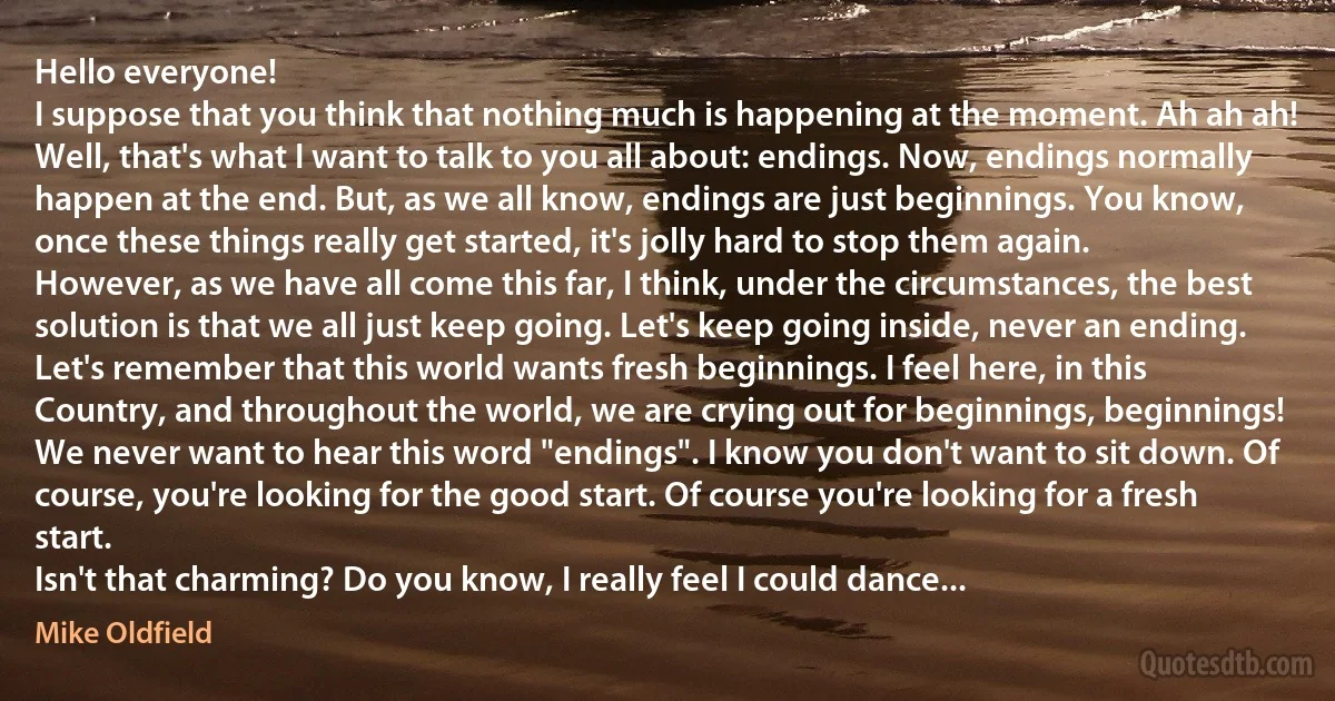 Hello everyone!
I suppose that you think that nothing much is happening at the moment. Ah ah ah! Well, that's what I want to talk to you all about: endings. Now, endings normally happen at the end. But, as we all know, endings are just beginnings. You know, once these things really get started, it's jolly hard to stop them again.
However, as we have all come this far, I think, under the circumstances, the best solution is that we all just keep going. Let's keep going inside, never an ending. Let's remember that this world wants fresh beginnings. I feel here, in this Country, and throughout the world, we are crying out for beginnings, beginnings!
We never want to hear this word "endings". I know you don't want to sit down. Of course, you're looking for the good start. Of course you're looking for a fresh start.
Isn't that charming? Do you know, I really feel I could dance... (Mike Oldfield)