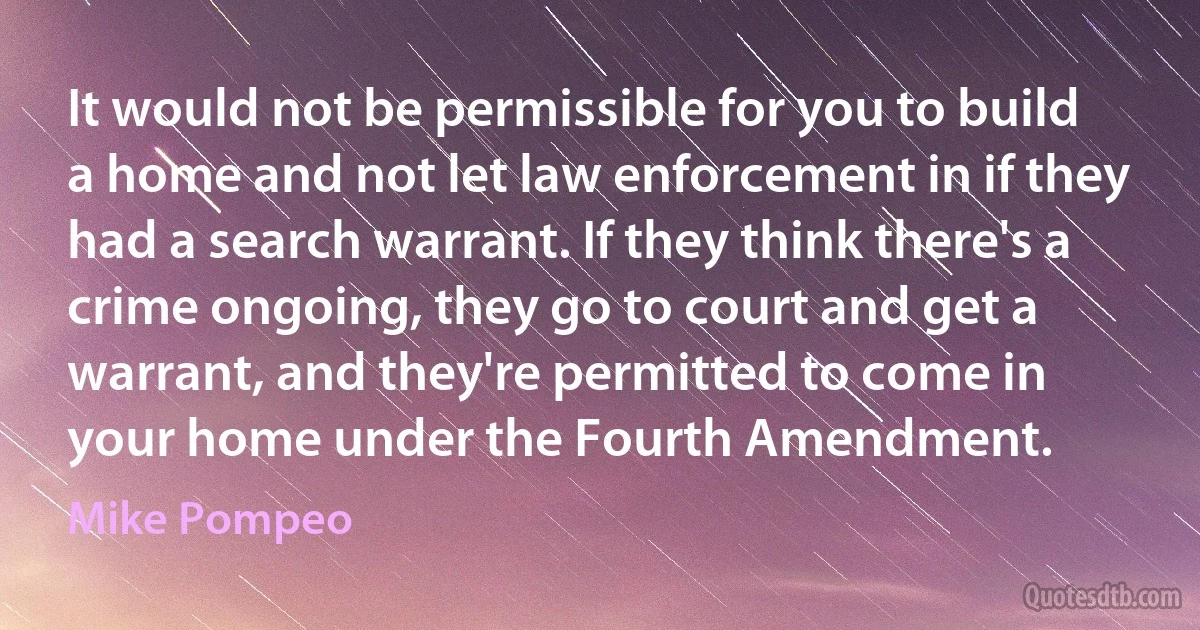 It would not be permissible for you to build a home and not let law enforcement in if they had a search warrant. If they think there's a crime ongoing, they go to court and get a warrant, and they're permitted to come in your home under the Fourth Amendment. (Mike Pompeo)