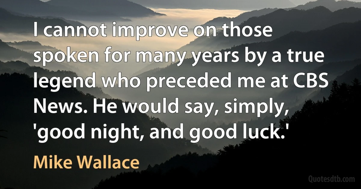 I cannot improve on those spoken for many years by a true legend who preceded me at CBS News. He would say, simply, 'good night, and good luck.' (Mike Wallace)