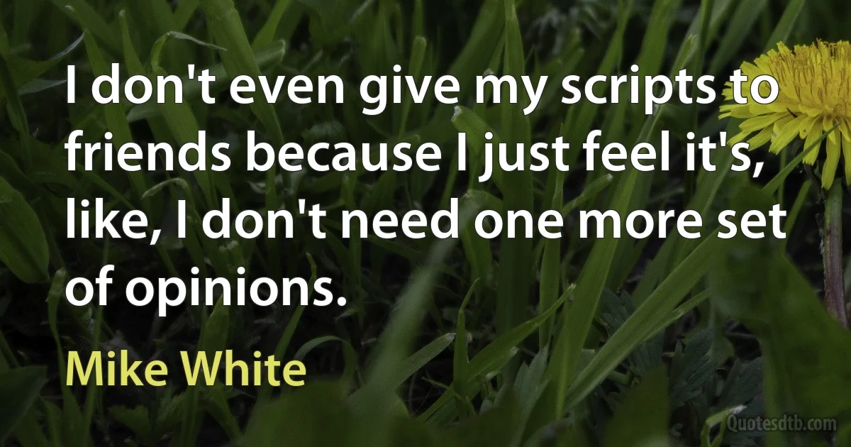 I don't even give my scripts to friends because I just feel it's, like, I don't need one more set of opinions. (Mike White)