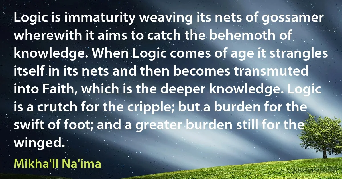 Logic is immaturity weaving its nets of gossamer wherewith it aims to catch the behemoth of knowledge. When Logic comes of age it strangles itself in its nets and then becomes transmuted into Faith, which is the deeper knowledge. Logic is a crutch for the cripple; but a burden for the swift of foot; and a greater burden still for the winged. (Mikha'il Na'ima)