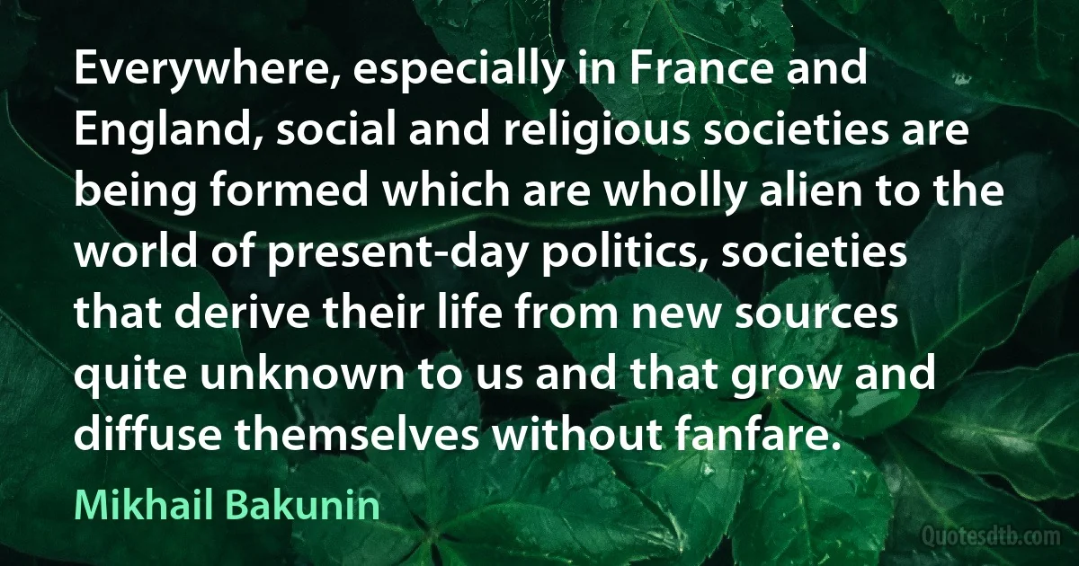 Everywhere, especially in France and England, social and religious societies are being formed which are wholly alien to the world of present-day politics, societies that derive their life from new sources quite unknown to us and that grow and diffuse themselves without fanfare. (Mikhail Bakunin)