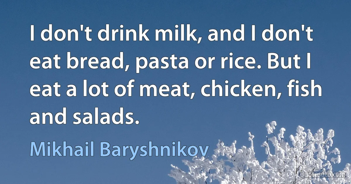 I don't drink milk, and I don't eat bread, pasta or rice. But I eat a lot of meat, chicken, fish and salads. (Mikhail Baryshnikov)