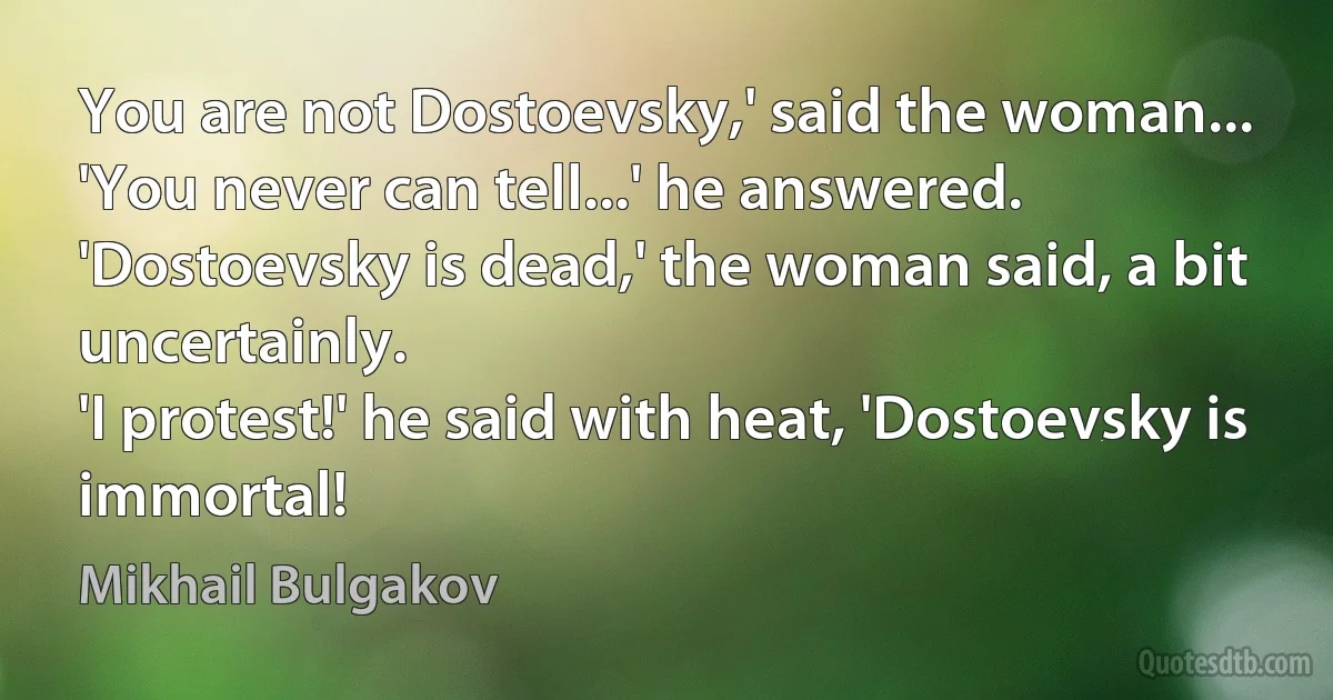 You are not Dostoevsky,' said the woman...
'You never can tell...' he answered.
'Dostoevsky is dead,' the woman said, a bit uncertainly.
'I protest!' he said with heat, 'Dostoevsky is immortal! (Mikhail Bulgakov)