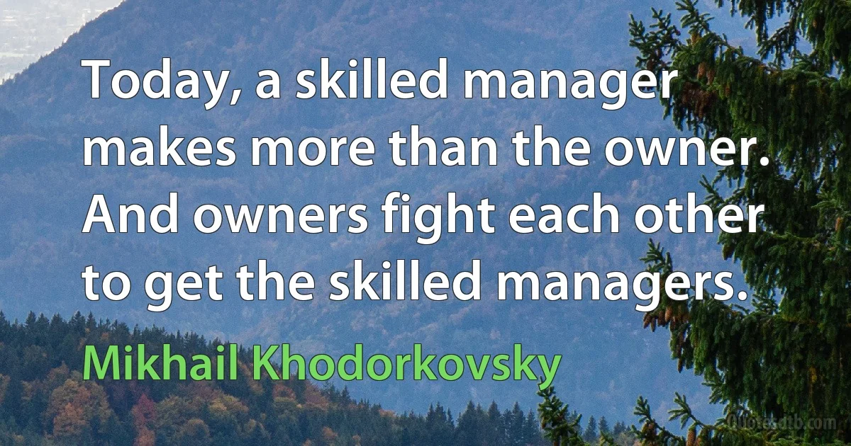 Today, a skilled manager makes more than the owner. And owners fight each other to get the skilled managers. (Mikhail Khodorkovsky)