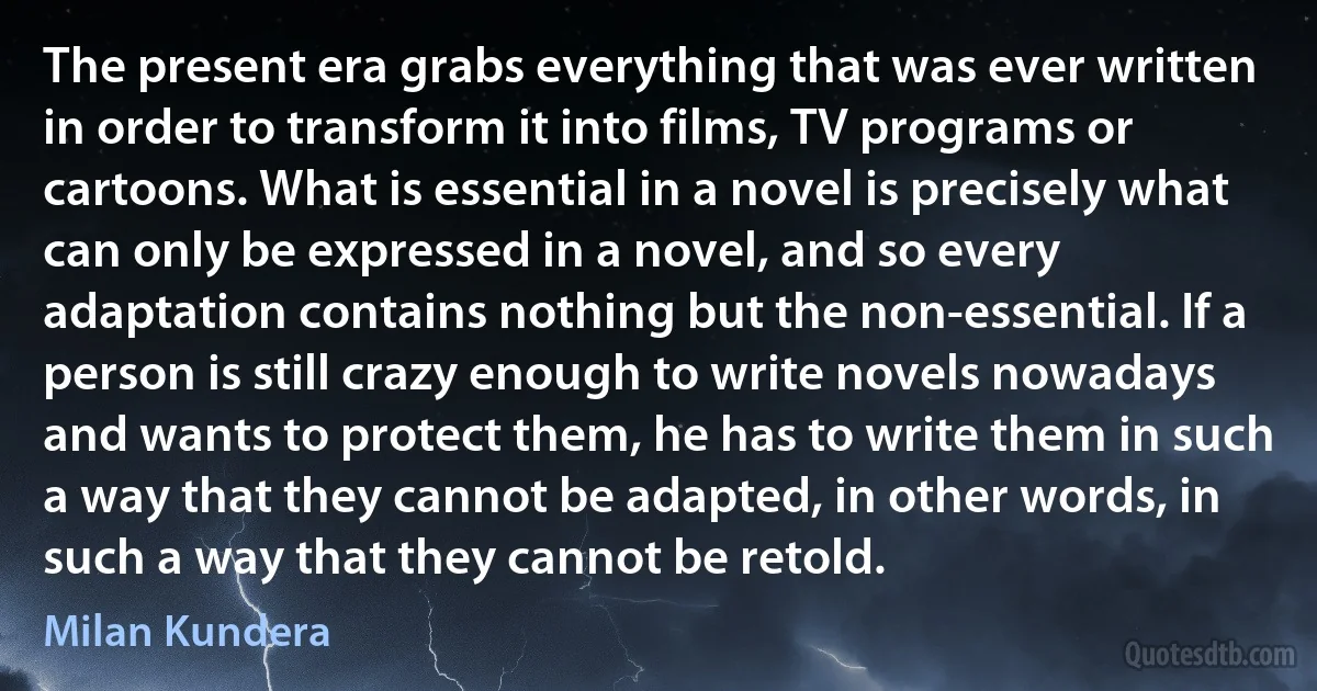 The present era grabs everything that was ever written in order to transform it into films, TV programs or cartoons. What is essential in a novel is precisely what can only be expressed in a novel, and so every adaptation contains nothing but the non-essential. If a person is still crazy enough to write novels nowadays and wants to protect them, he has to write them in such a way that they cannot be adapted, in other words, in such a way that they cannot be retold. (Milan Kundera)