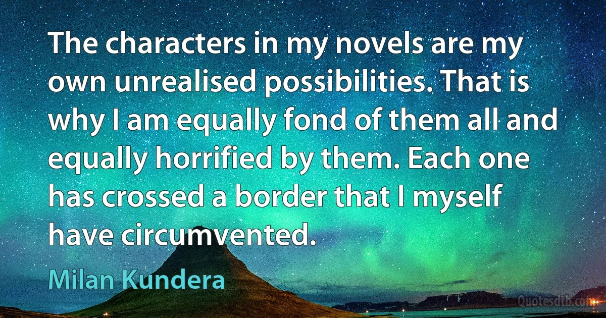 The characters in my novels are my own unrealised possibilities. That is why I am equally fond of them all and equally horrified by them. Each one has crossed a border that I myself have circumvented. (Milan Kundera)