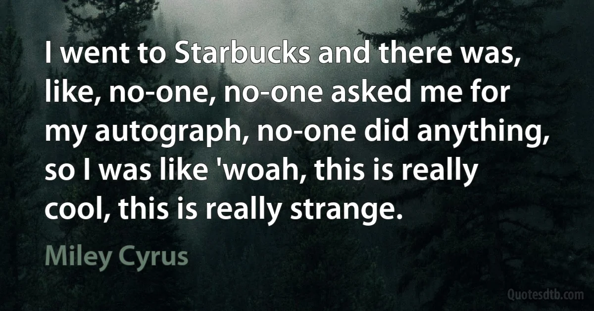 I went to Starbucks and there was, like, no-one, no-one asked me for my autograph, no-one did anything, so I was like 'woah, this is really cool, this is really strange. (Miley Cyrus)