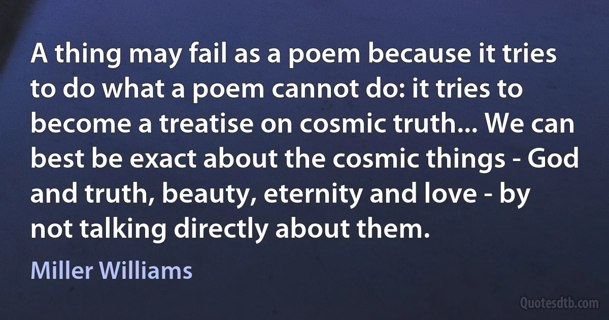 A thing may fail as a poem because it tries to do what a poem cannot do: it tries to become a treatise on cosmic truth... We can best be exact about the cosmic things - God and truth, beauty, eternity and love - by not talking directly about them. (Miller Williams)