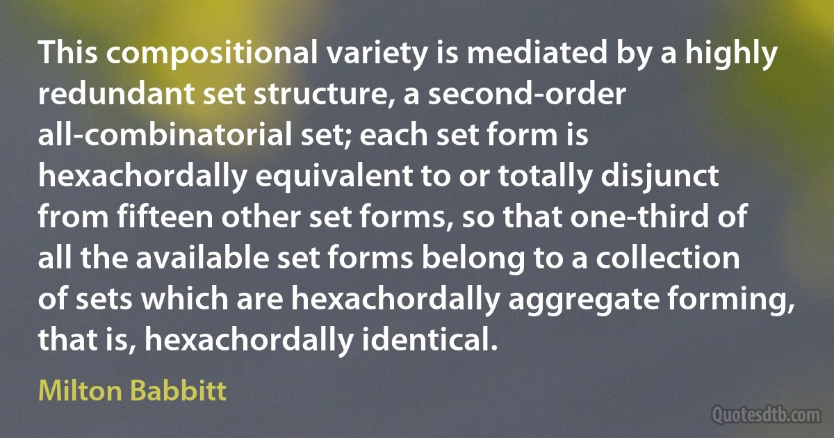 This compositional variety is mediated by a highly redundant set structure, a second-order all-combinatorial set; each set form is hexachordally equivalent to or totally disjunct from fifteen other set forms, so that one-third of all the available set forms belong to a collection of sets which are hexachordally aggregate forming, that is, hexachordally identical. (Milton Babbitt)