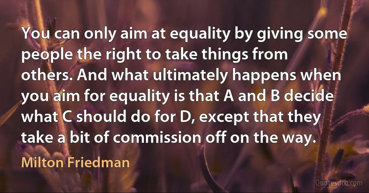 You can only aim at equality by giving some people the right to take things from others. And what ultimately happens when you aim for equality is that A and B decide what C should do for D, except that they take a bit of commission off on the way. (Milton Friedman)