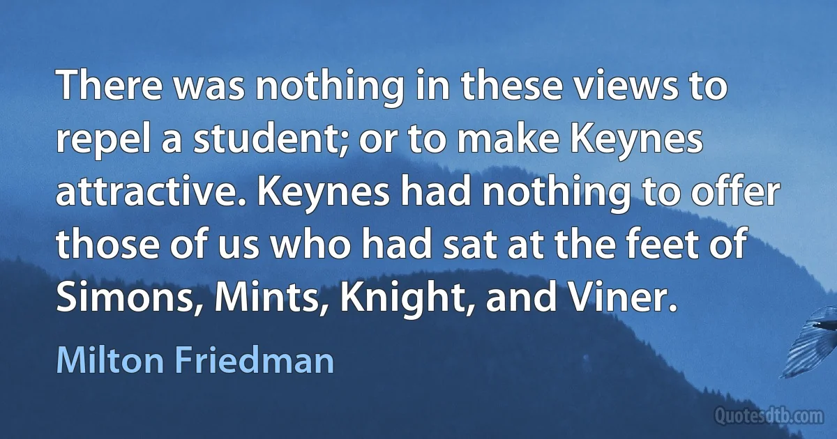 There was nothing in these views to repel a student; or to make Keynes attractive. Keynes had nothing to offer those of us who had sat at the feet of Simons, Mints, Knight, and Viner. (Milton Friedman)