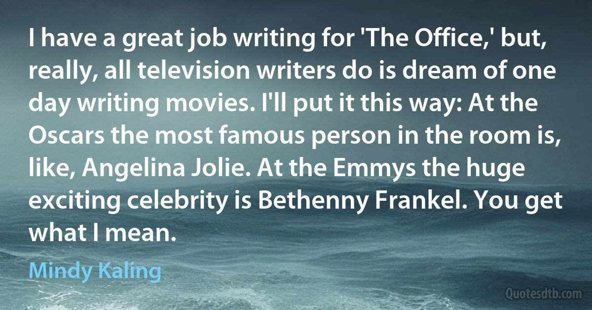 I have a great job writing for 'The Office,' but, really, all television writers do is dream of one day writing movies. I'll put it this way: At the Oscars the most famous person in the room is, like, Angelina Jolie. At the Emmys the huge exciting celebrity is Bethenny Frankel. You get what I mean. (Mindy Kaling)