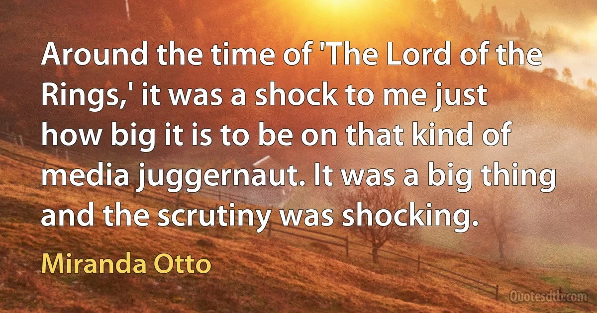 Around the time of 'The Lord of the Rings,' it was a shock to me just how big it is to be on that kind of media juggernaut. It was a big thing and the scrutiny was shocking. (Miranda Otto)