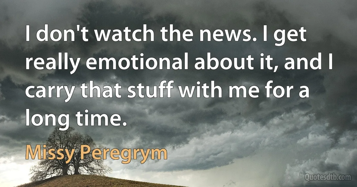 I don't watch the news. I get really emotional about it, and I carry that stuff with me for a long time. (Missy Peregrym)