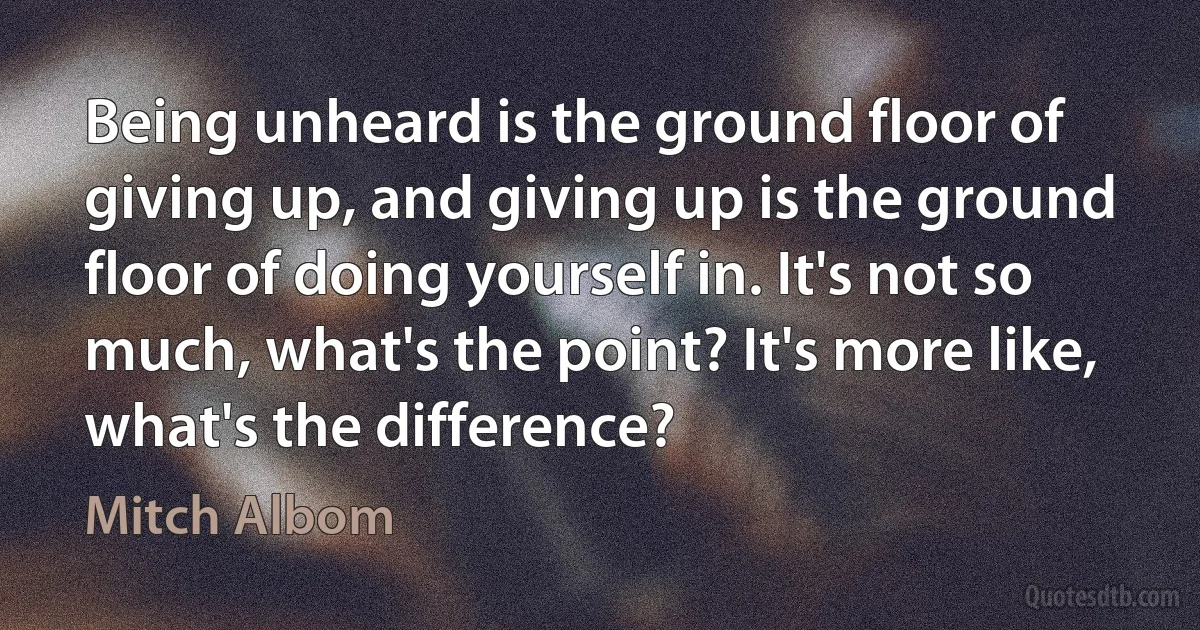 Being unheard is the ground floor of giving up, and giving up is the ground floor of doing yourself in. It's not so much, what's the point? It's more like, what's the difference? (Mitch Albom)