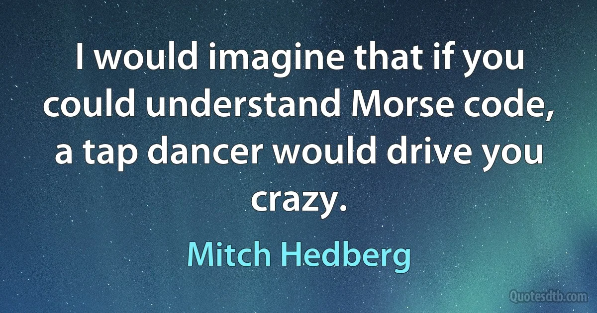 I would imagine that if you could understand Morse code, a tap dancer would drive you crazy. (Mitch Hedberg)