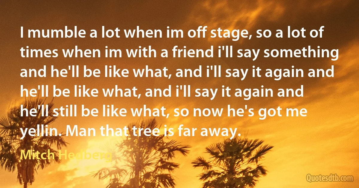 I mumble a lot when im off stage, so a lot of times when im with a friend i'll say something and he'll be like what, and i'll say it again and he'll be like what, and i'll say it again and he'll still be like what, so now he's got me yellin. Man that tree is far away. (Mitch Hedberg)