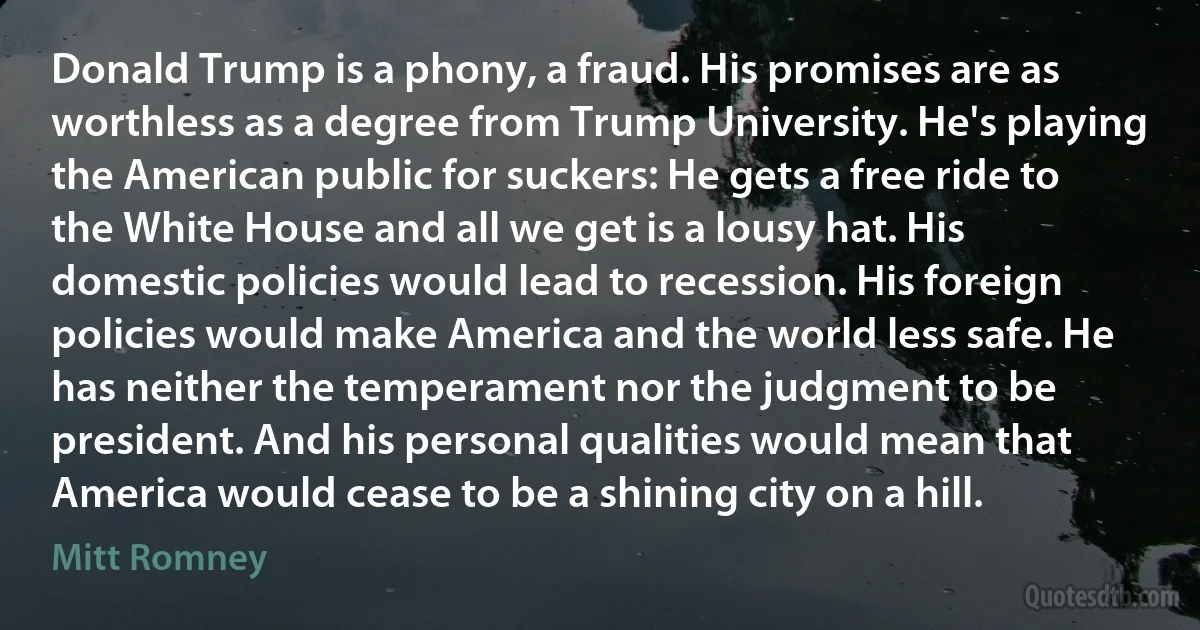 Donald Trump is a phony, a fraud. His promises are as worthless as a degree from Trump University. He's playing the American public for suckers: He gets a free ride to the White House and all we get is a lousy hat. His domestic policies would lead to recession. His foreign policies would make America and the world less safe. He has neither the temperament nor the judgment to be president. And his personal qualities would mean that America would cease to be a shining city on a hill. (Mitt Romney)