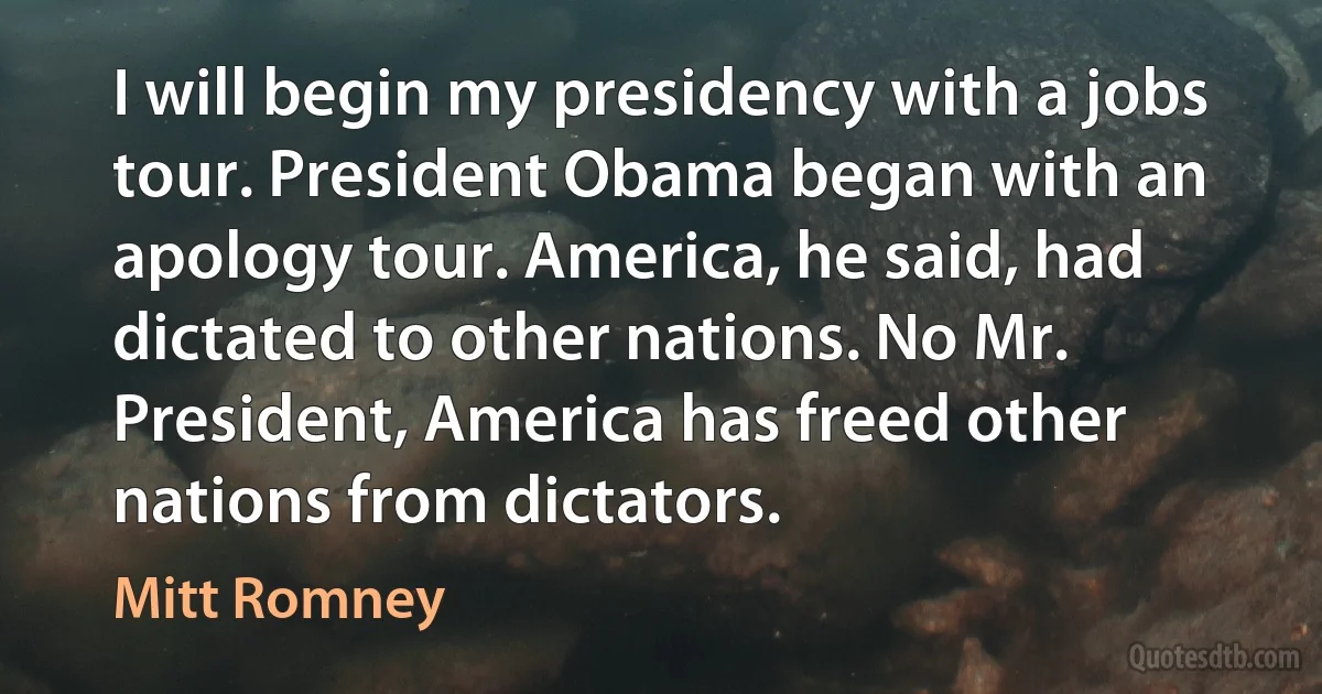 I will begin my presidency with a jobs tour. President Obama began with an apology tour. America, he said, had dictated to other nations. No Mr. President, America has freed other nations from dictators. (Mitt Romney)