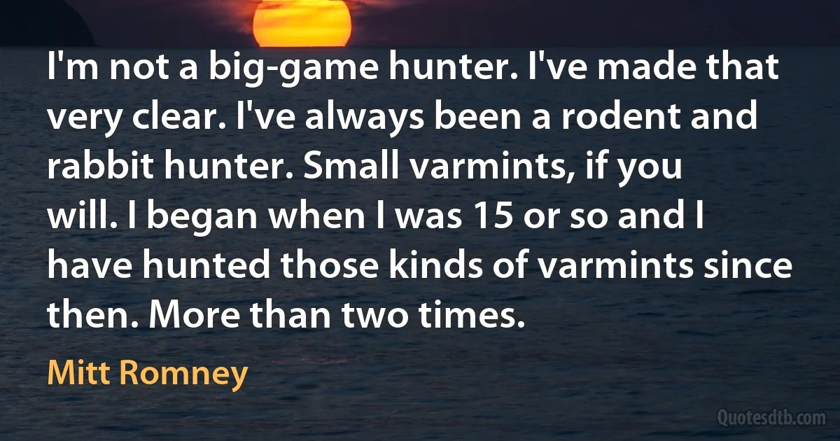 I'm not a big-game hunter. I've made that very clear. I've always been a rodent and rabbit hunter. Small varmints, if you will. I began when I was 15 or so and I have hunted those kinds of varmints since then. More than two times. (Mitt Romney)