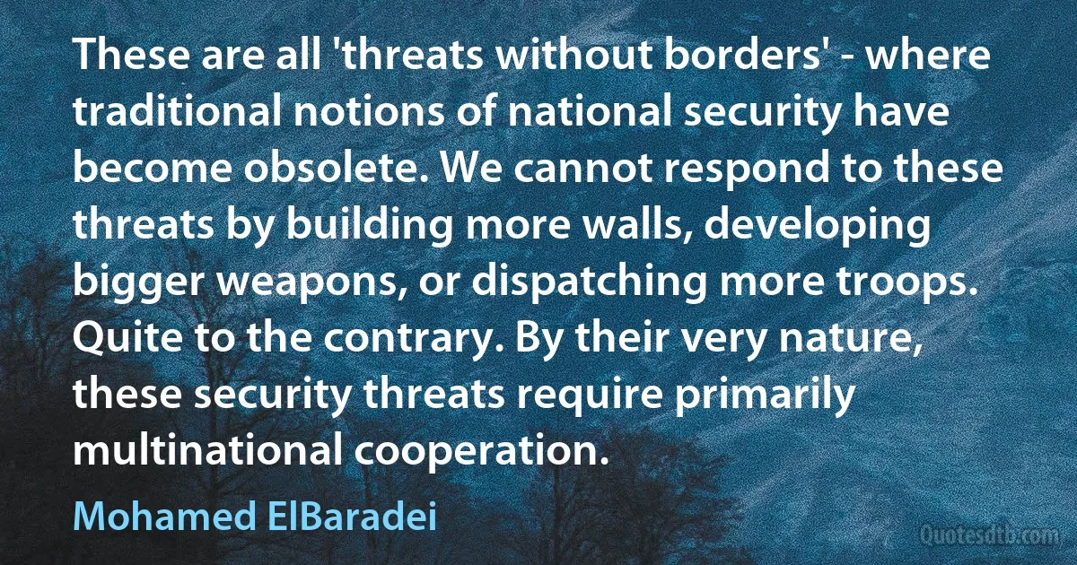 These are all 'threats without borders' - where traditional notions of national security have become obsolete. We cannot respond to these threats by building more walls, developing bigger weapons, or dispatching more troops. Quite to the contrary. By their very nature, these security threats require primarily multinational cooperation. (Mohamed ElBaradei)