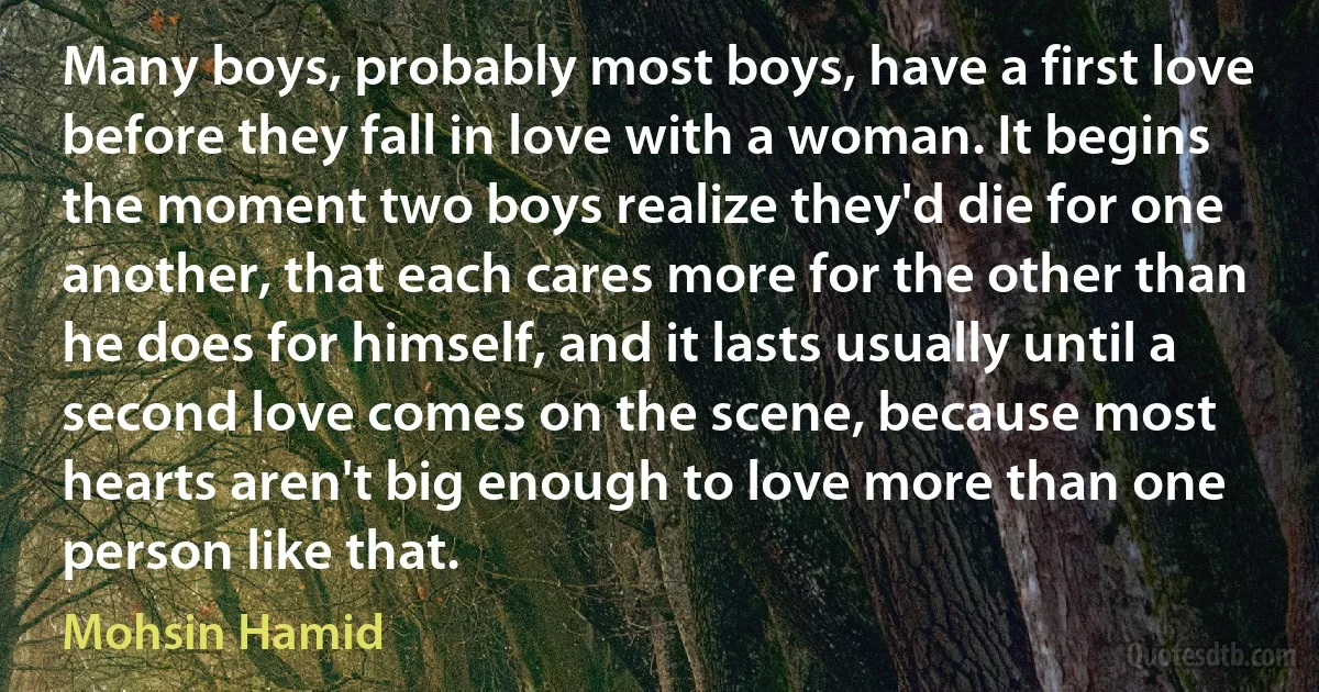 Many boys, probably most boys, have a first love before they fall in love with a woman. It begins the moment two boys realize they'd die for one another, that each cares more for the other than he does for himself, and it lasts usually until a second love comes on the scene, because most hearts aren't big enough to love more than one person like that. (Mohsin Hamid)