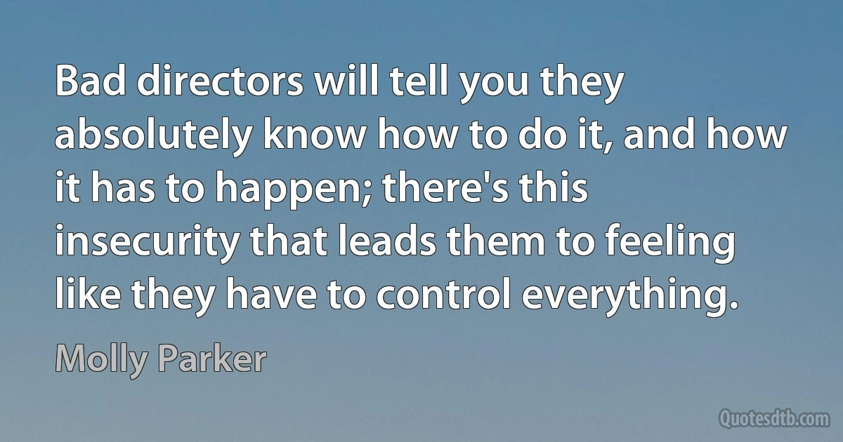 Bad directors will tell you they absolutely know how to do it, and how it has to happen; there's this insecurity that leads them to feeling like they have to control everything. (Molly Parker)