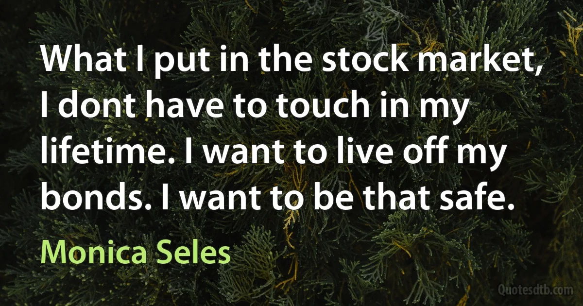 What I put in the stock market, I dont have to touch in my lifetime. I want to live off my bonds. I want to be that safe. (Monica Seles)