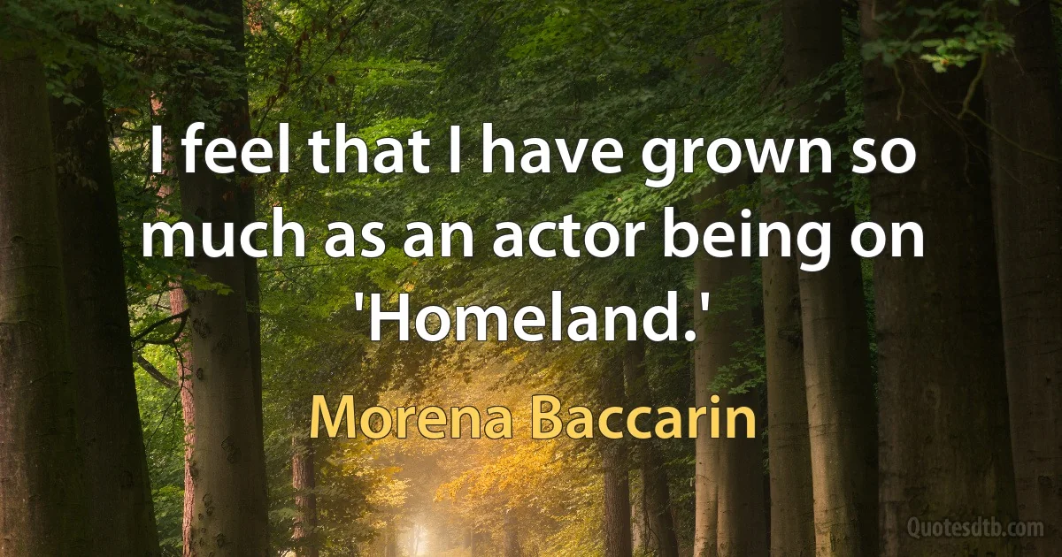 I feel that I have grown so much as an actor being on 'Homeland.' (Morena Baccarin)