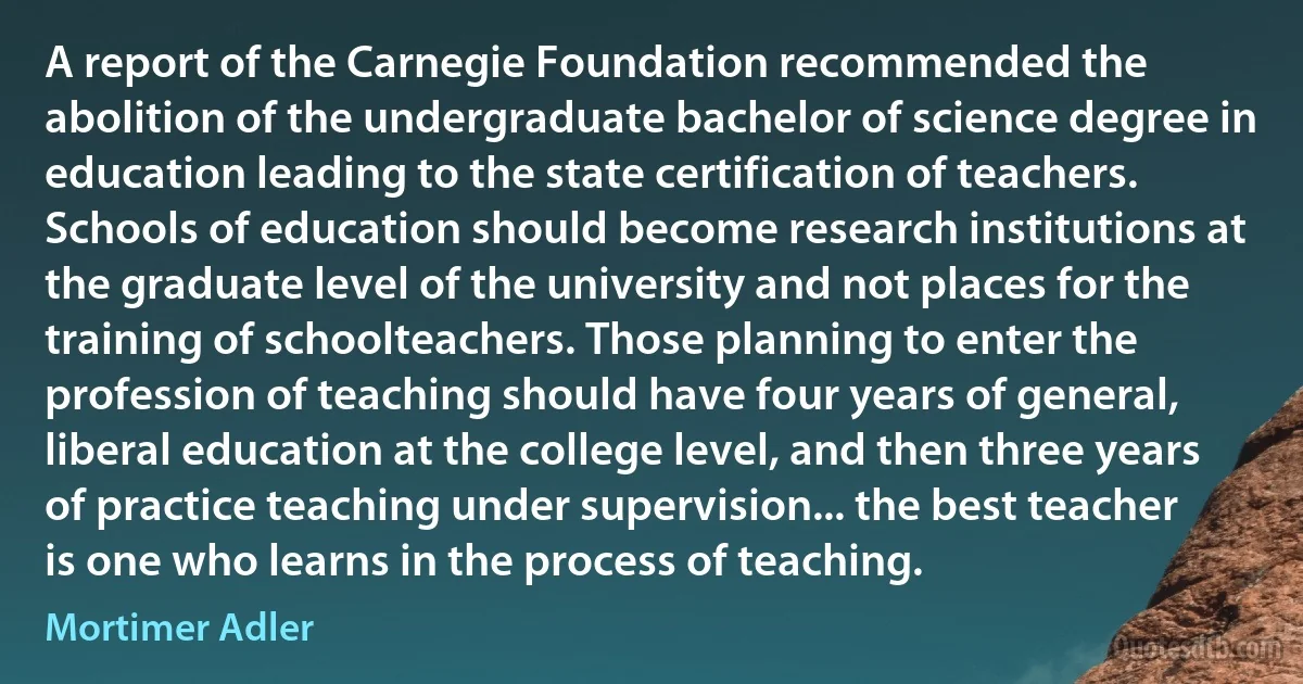 A report of the Carnegie Foundation recommended the abolition of the undergraduate bachelor of science degree in education leading to the state certification of teachers. Schools of education should become research institutions at the graduate level of the university and not places for the training of schoolteachers. Those planning to enter the profession of teaching should have four years of general, liberal education at the college level, and then three years of practice teaching under supervision... the best teacher is one who learns in the process of teaching. (Mortimer Adler)