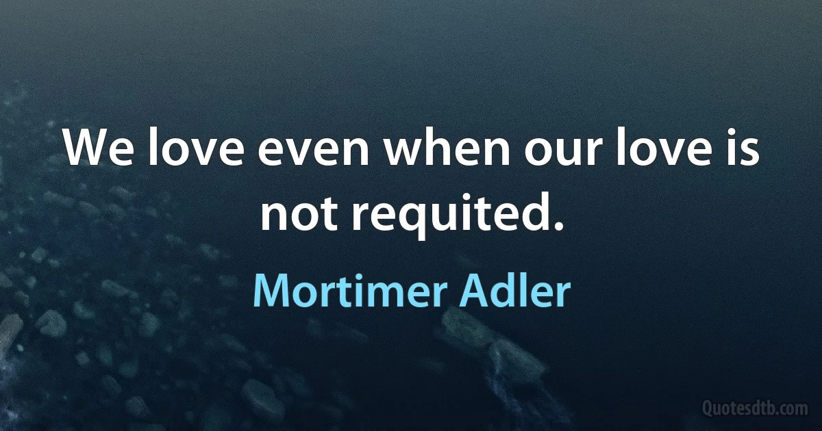 We love even when our love is not requited. (Mortimer Adler)