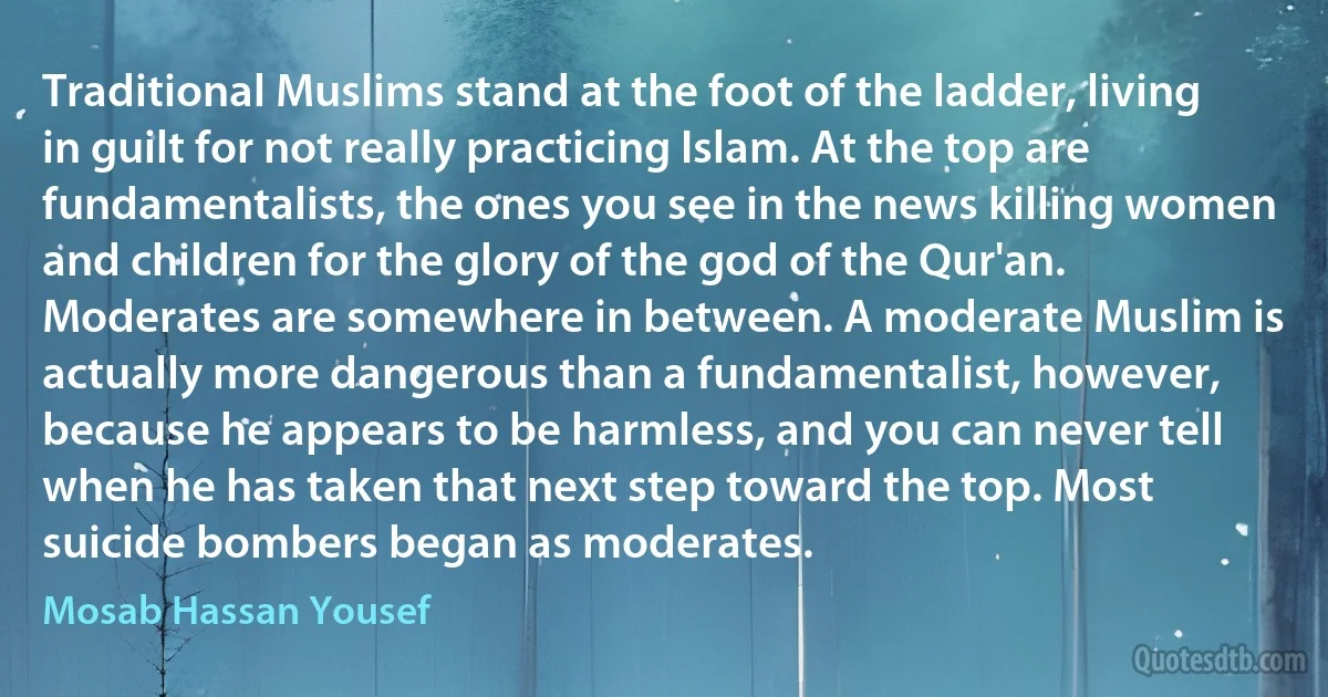 Traditional Muslims stand at the foot of the ladder, living in guilt for not really practicing Islam. At the top are fundamentalists, the ones you see in the news killing women and children for the glory of the god of the Qur'an. Moderates are somewhere in between. A moderate Muslim is actually more dangerous than a fundamentalist, however, because he appears to be harmless, and you can never tell when he has taken that next step toward the top. Most suicide bombers began as moderates. (Mosab Hassan Yousef)