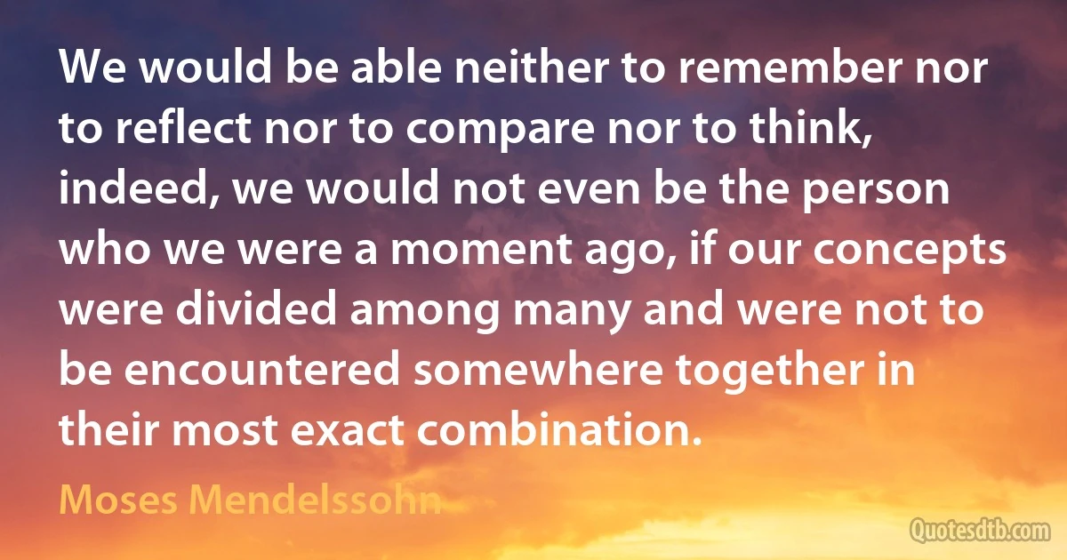 We would be able neither to remember nor to reflect nor to compare nor to think, indeed, we would not even be the person who we were a moment ago, if our concepts were divided among many and were not to be encountered somewhere together in their most exact combination. (Moses Mendelssohn)