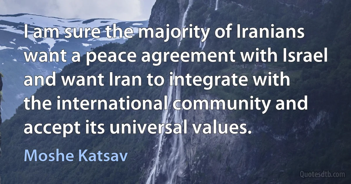 I am sure the majority of Iranians want a peace agreement with Israel and want Iran to integrate with the international community and accept its universal values. (Moshe Katsav)