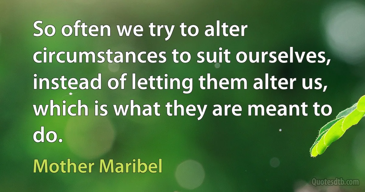 So often we try to alter circumstances to suit ourselves, instead of letting them alter us, which is what they are meant to do. (Mother Maribel)