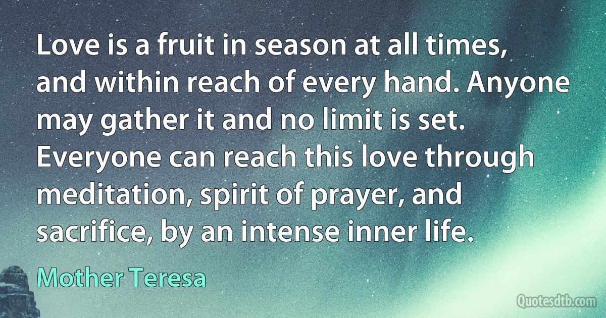 Love is a fruit in season at all times, and within reach of every hand. Anyone may gather it and no limit is set. Everyone can reach this love through meditation, spirit of prayer, and sacrifice, by an intense inner life. (Mother Teresa)