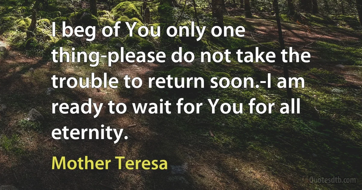 I beg of You only one thing-please do not take the trouble to return soon.-I am ready to wait for You for all eternity. (Mother Teresa)