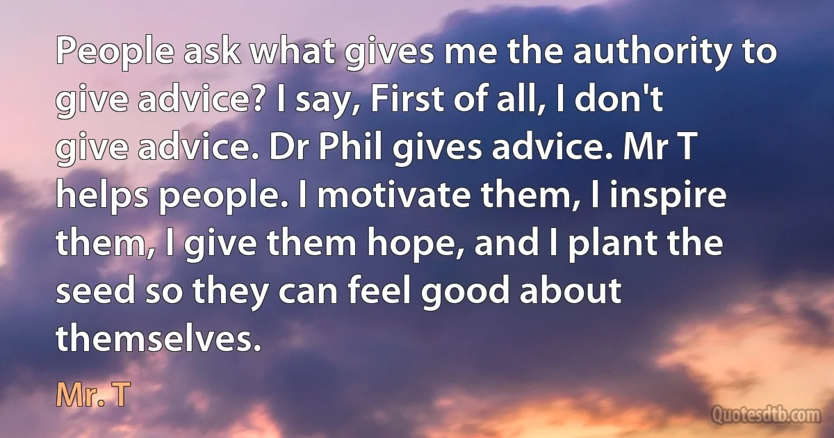 People ask what gives me the authority to give advice? I say, First of all, I don't give advice. Dr Phil gives advice. Mr T helps people. I motivate them, I inspire them, I give them hope, and I plant the seed so they can feel good about themselves. (Mr. T)