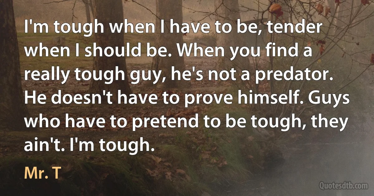 I'm tough when I have to be, tender when I should be. When you find a really tough guy, he's not a predator. He doesn't have to prove himself. Guys who have to pretend to be tough, they ain't. I'm tough. (Mr. T)