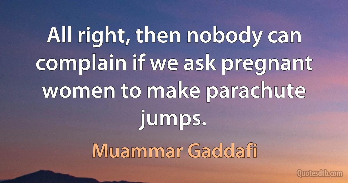 All right, then nobody can complain if we ask pregnant women to make parachute jumps. (Muammar Gaddafi)