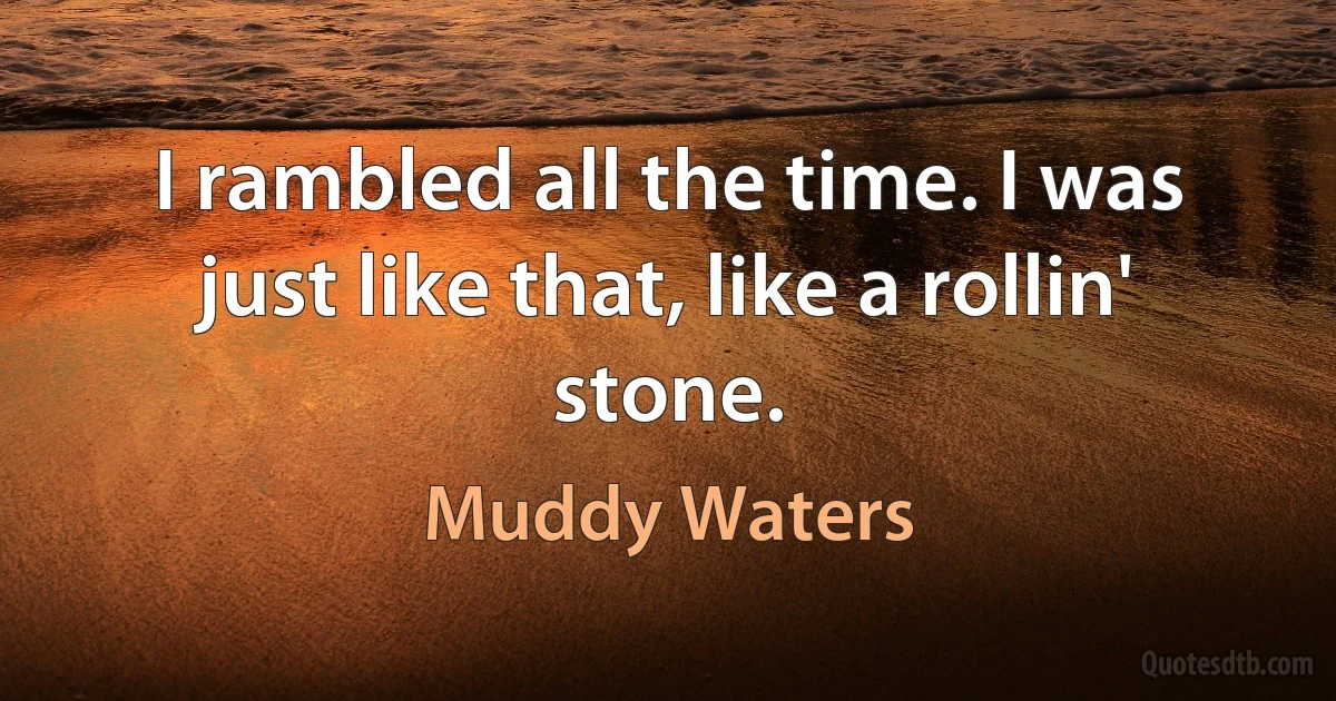 I rambled all the time. I was just like that, like a rollin' stone. (Muddy Waters)