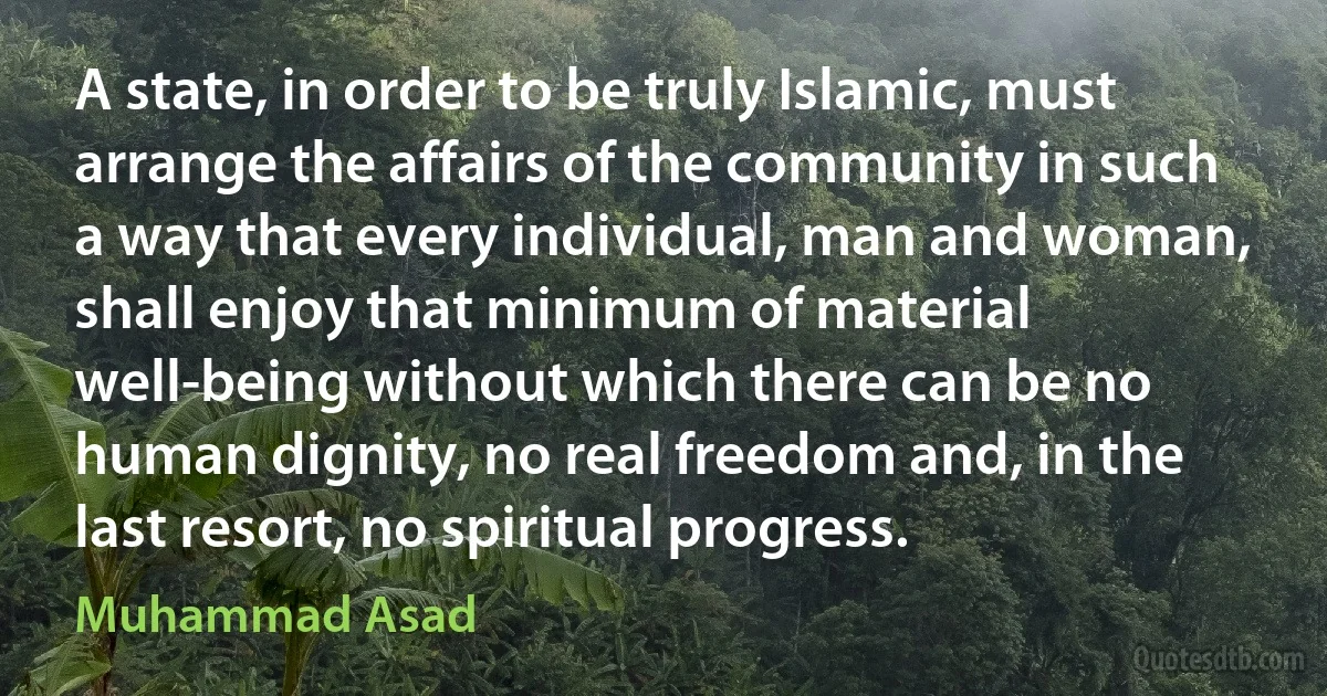 A state, in order to be truly Islamic, must arrange the affairs of the community in such a way that every individual, man and woman, shall enjoy that minimum of material well-being without which there can be no human dignity, no real freedom and, in the last resort, no spiritual progress. (Muhammad Asad)