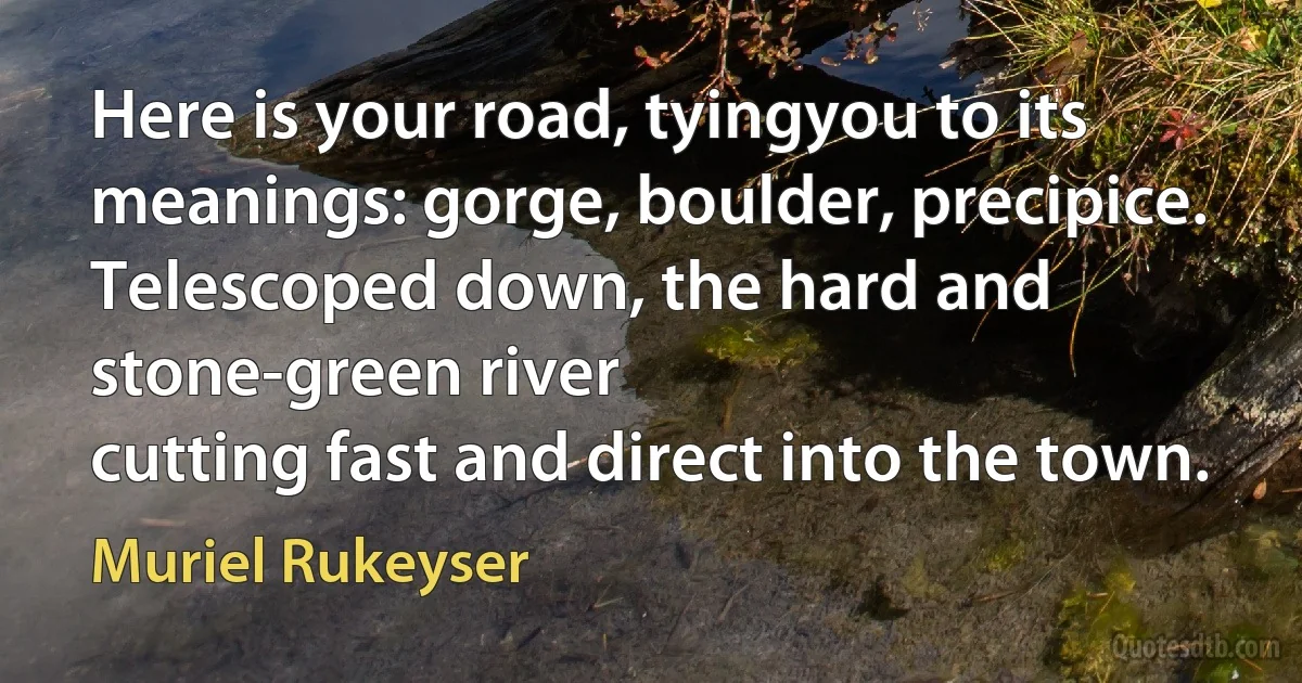 Here is your road, tyingyou to its meanings: gorge, boulder, precipice.
Telescoped down, the hard and stone-green river
cutting fast and direct into the town. (Muriel Rukeyser)